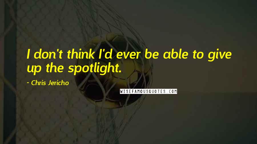 Chris Jericho Quotes: I don't think I'd ever be able to give up the spotlight.