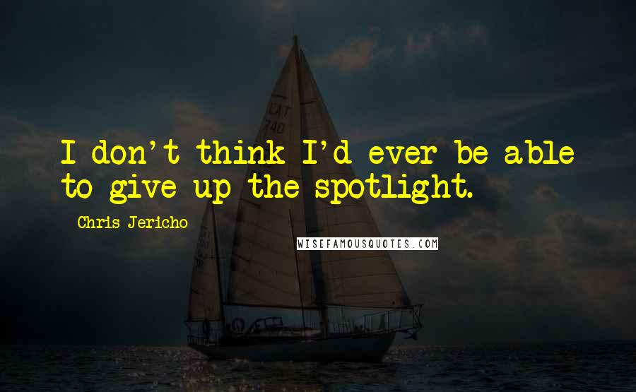 Chris Jericho Quotes: I don't think I'd ever be able to give up the spotlight.