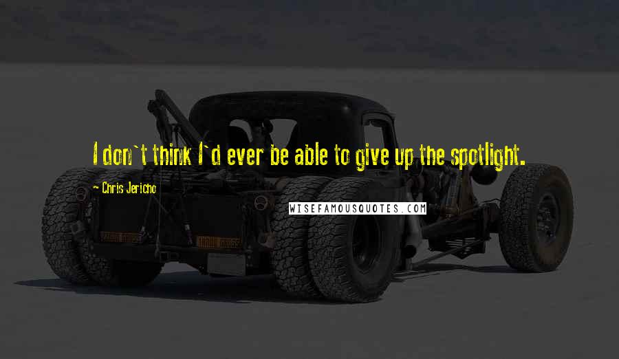 Chris Jericho Quotes: I don't think I'd ever be able to give up the spotlight.