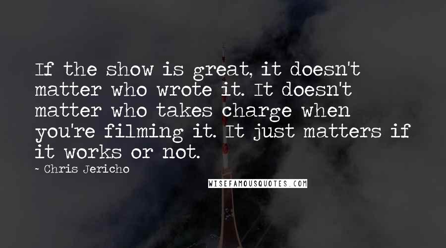 Chris Jericho Quotes: If the show is great, it doesn't matter who wrote it. It doesn't matter who takes charge when you're filming it. It just matters if it works or not.