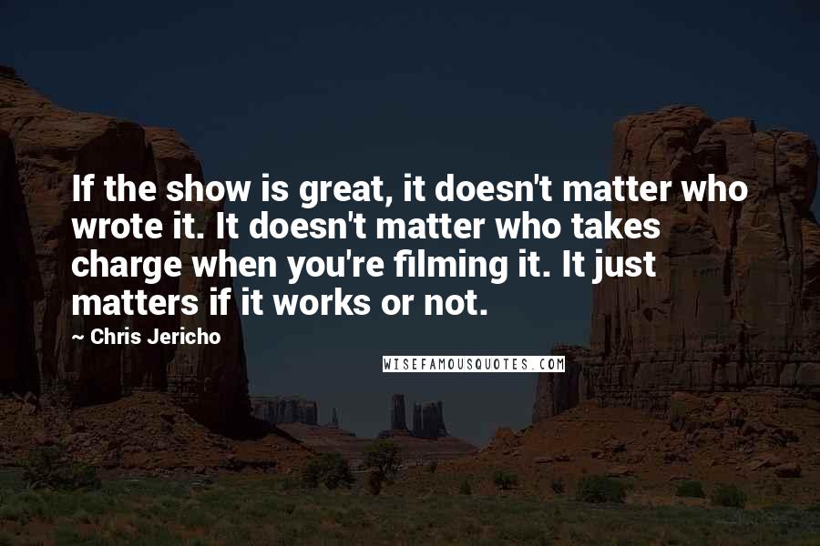 Chris Jericho Quotes: If the show is great, it doesn't matter who wrote it. It doesn't matter who takes charge when you're filming it. It just matters if it works or not.