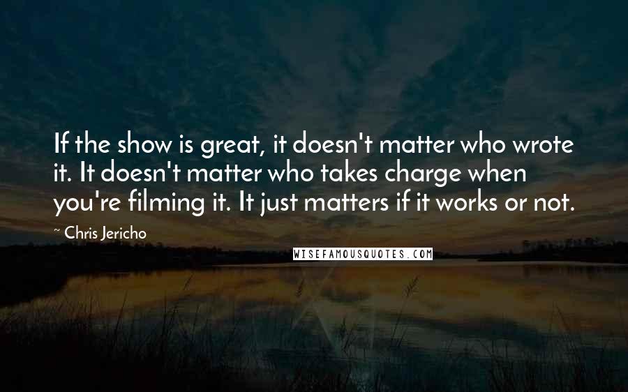 Chris Jericho Quotes: If the show is great, it doesn't matter who wrote it. It doesn't matter who takes charge when you're filming it. It just matters if it works or not.