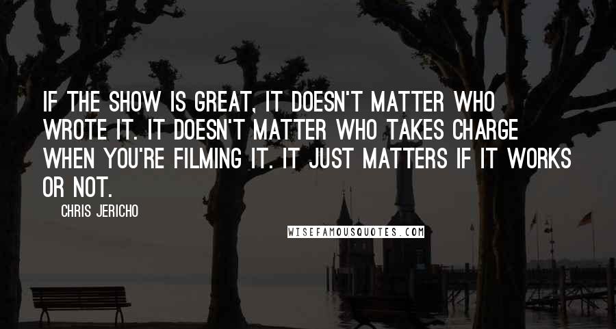 Chris Jericho Quotes: If the show is great, it doesn't matter who wrote it. It doesn't matter who takes charge when you're filming it. It just matters if it works or not.