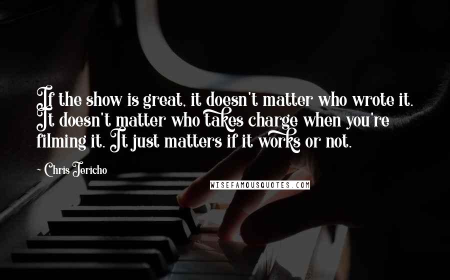 Chris Jericho Quotes: If the show is great, it doesn't matter who wrote it. It doesn't matter who takes charge when you're filming it. It just matters if it works or not.