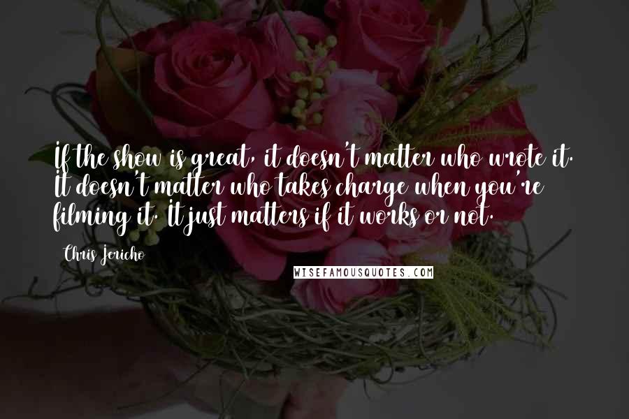 Chris Jericho Quotes: If the show is great, it doesn't matter who wrote it. It doesn't matter who takes charge when you're filming it. It just matters if it works or not.