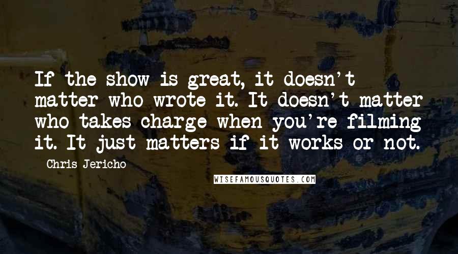 Chris Jericho Quotes: If the show is great, it doesn't matter who wrote it. It doesn't matter who takes charge when you're filming it. It just matters if it works or not.