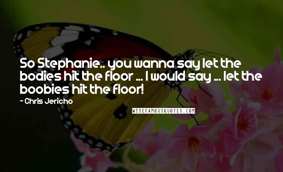 Chris Jericho Quotes: So Stephanie.. you wanna say let the bodies hit the floor ... I would say ... let the boobies hit the floor!