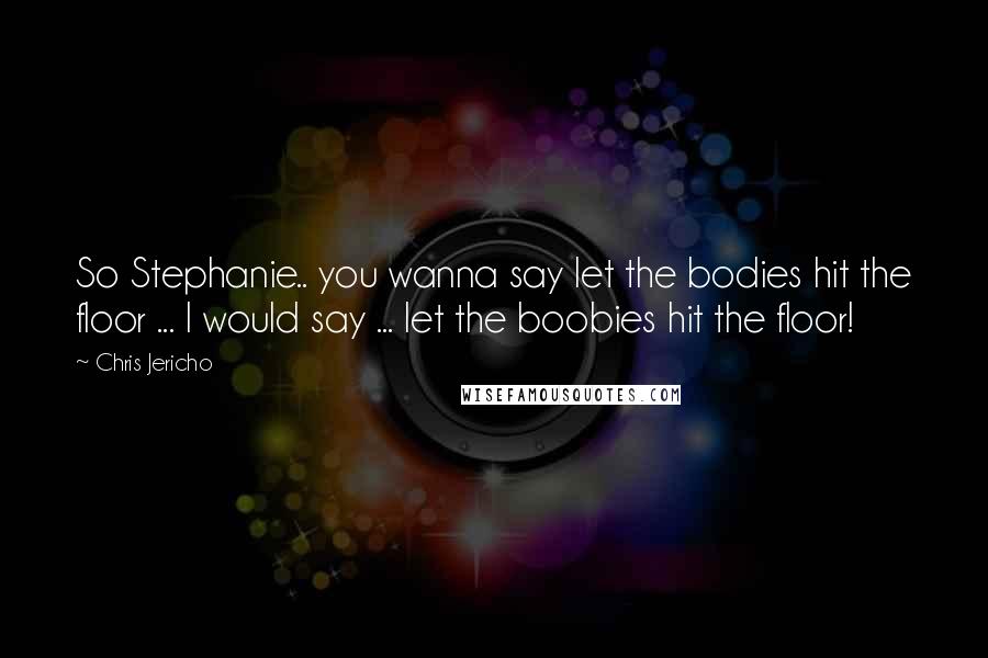 Chris Jericho Quotes: So Stephanie.. you wanna say let the bodies hit the floor ... I would say ... let the boobies hit the floor!