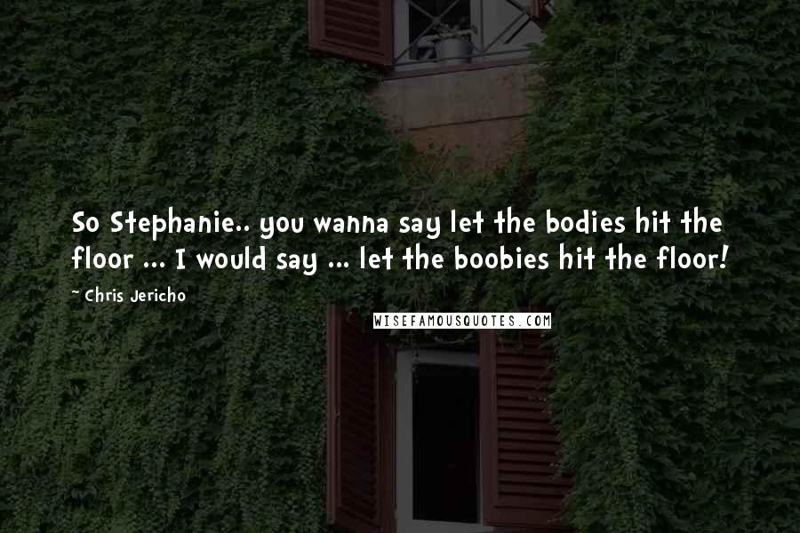 Chris Jericho Quotes: So Stephanie.. you wanna say let the bodies hit the floor ... I would say ... let the boobies hit the floor!