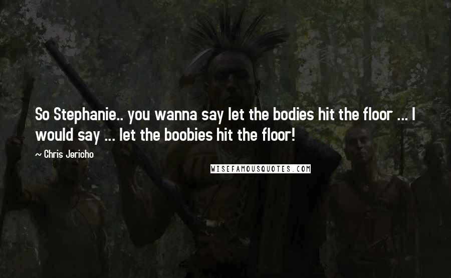 Chris Jericho Quotes: So Stephanie.. you wanna say let the bodies hit the floor ... I would say ... let the boobies hit the floor!