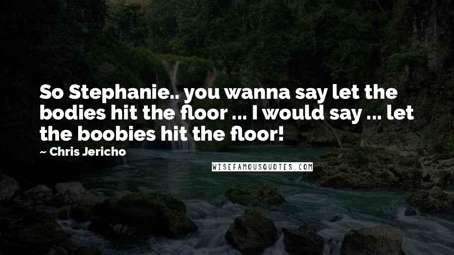 Chris Jericho Quotes: So Stephanie.. you wanna say let the bodies hit the floor ... I would say ... let the boobies hit the floor!