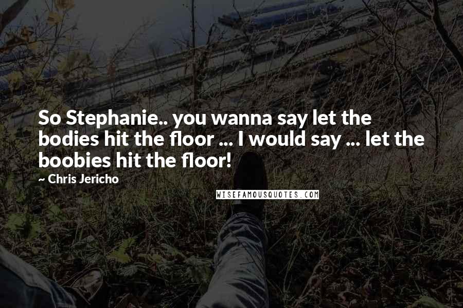 Chris Jericho Quotes: So Stephanie.. you wanna say let the bodies hit the floor ... I would say ... let the boobies hit the floor!