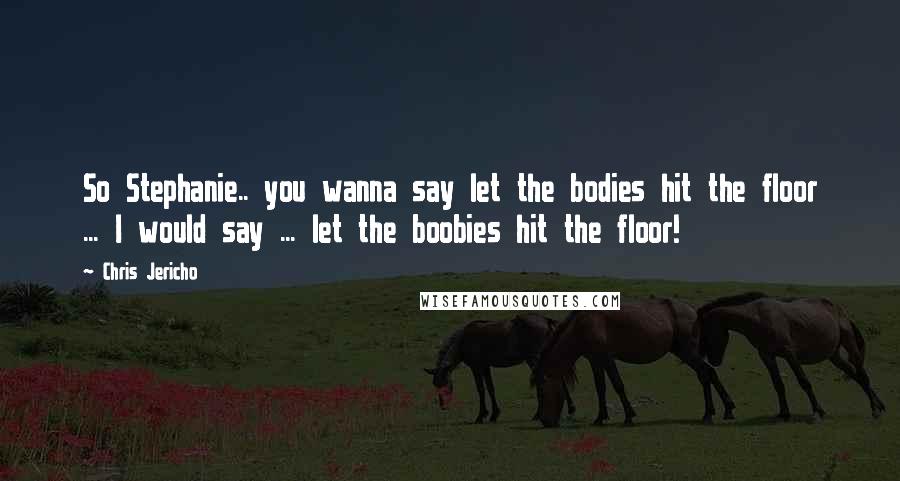 Chris Jericho Quotes: So Stephanie.. you wanna say let the bodies hit the floor ... I would say ... let the boobies hit the floor!