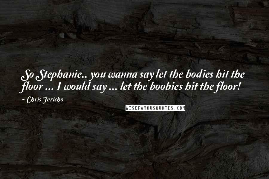 Chris Jericho Quotes: So Stephanie.. you wanna say let the bodies hit the floor ... I would say ... let the boobies hit the floor!