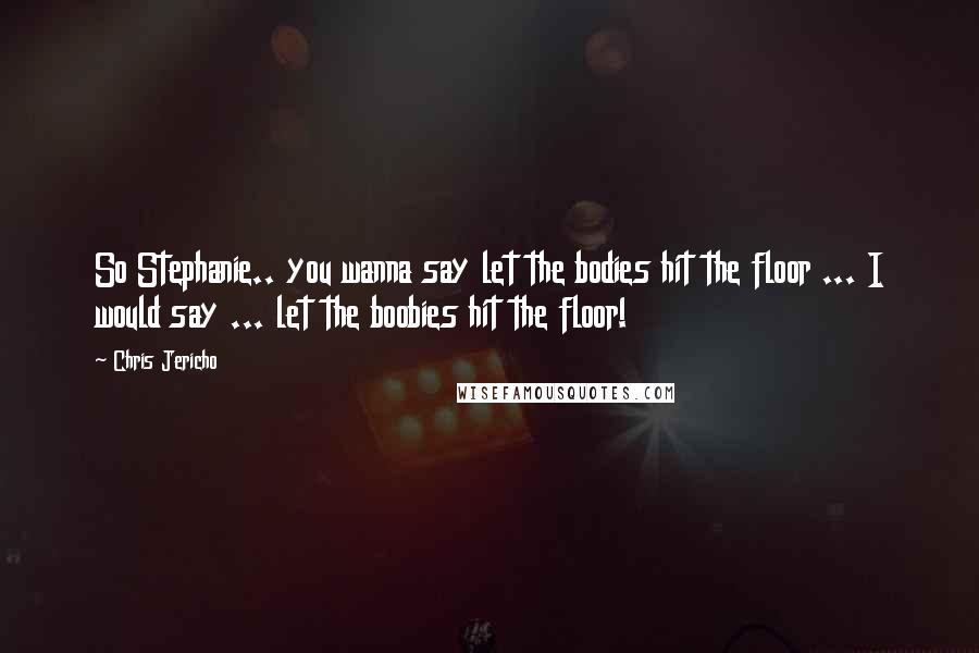 Chris Jericho Quotes: So Stephanie.. you wanna say let the bodies hit the floor ... I would say ... let the boobies hit the floor!
