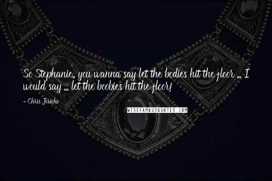 Chris Jericho Quotes: So Stephanie.. you wanna say let the bodies hit the floor ... I would say ... let the boobies hit the floor!
