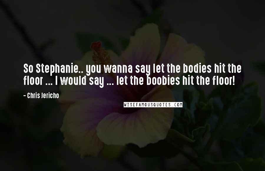 Chris Jericho Quotes: So Stephanie.. you wanna say let the bodies hit the floor ... I would say ... let the boobies hit the floor!