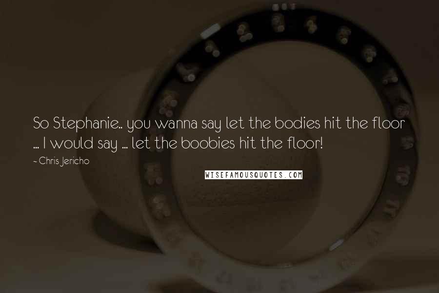 Chris Jericho Quotes: So Stephanie.. you wanna say let the bodies hit the floor ... I would say ... let the boobies hit the floor!