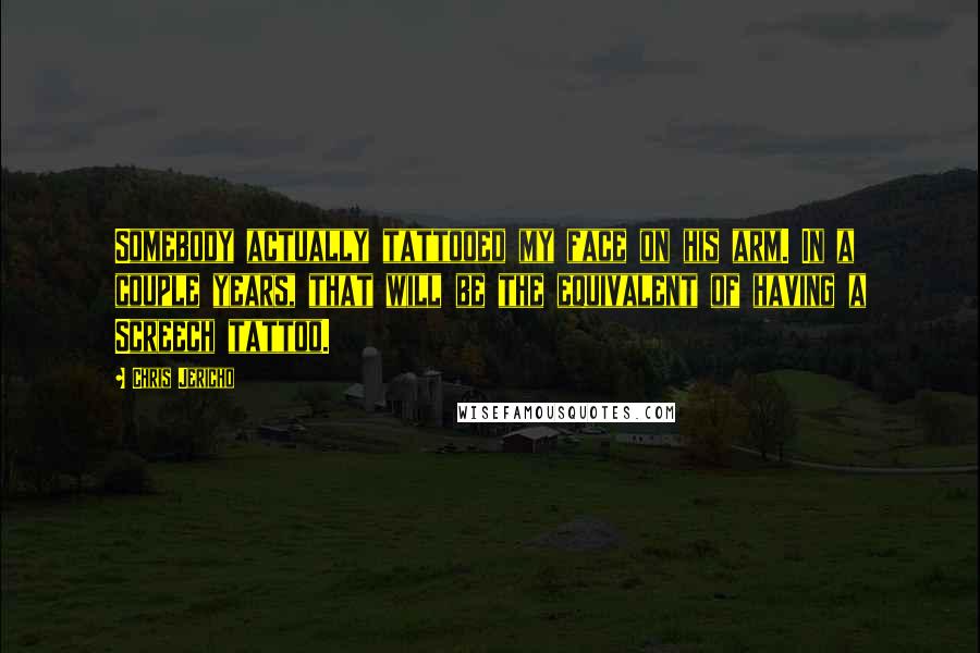 Chris Jericho Quotes: Somebody actually tattooed my face on his arm. In a couple years, that will be the equivalent of having a Screech tattoo.