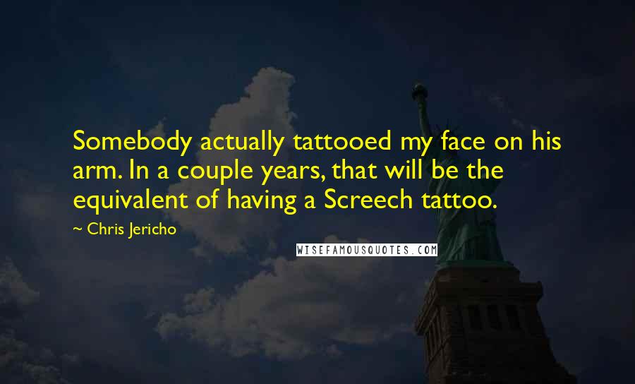 Chris Jericho Quotes: Somebody actually tattooed my face on his arm. In a couple years, that will be the equivalent of having a Screech tattoo.