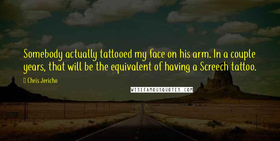 Chris Jericho Quotes: Somebody actually tattooed my face on his arm. In a couple years, that will be the equivalent of having a Screech tattoo.