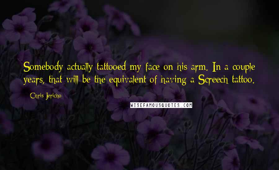 Chris Jericho Quotes: Somebody actually tattooed my face on his arm. In a couple years, that will be the equivalent of having a Screech tattoo.