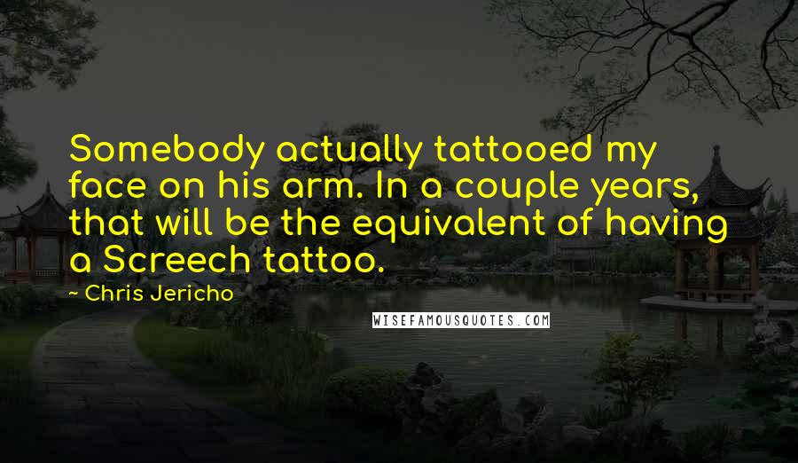 Chris Jericho Quotes: Somebody actually tattooed my face on his arm. In a couple years, that will be the equivalent of having a Screech tattoo.