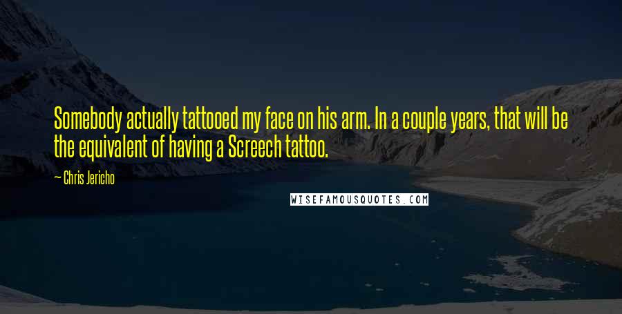 Chris Jericho Quotes: Somebody actually tattooed my face on his arm. In a couple years, that will be the equivalent of having a Screech tattoo.