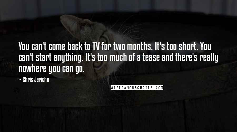 Chris Jericho Quotes: You can't come back to TV for two months. It's too short. You can't start anything. It's too much of a tease and there's really nowhere you can go.