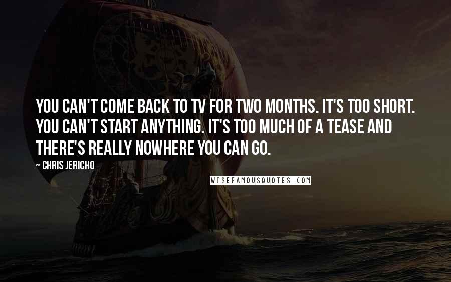 Chris Jericho Quotes: You can't come back to TV for two months. It's too short. You can't start anything. It's too much of a tease and there's really nowhere you can go.