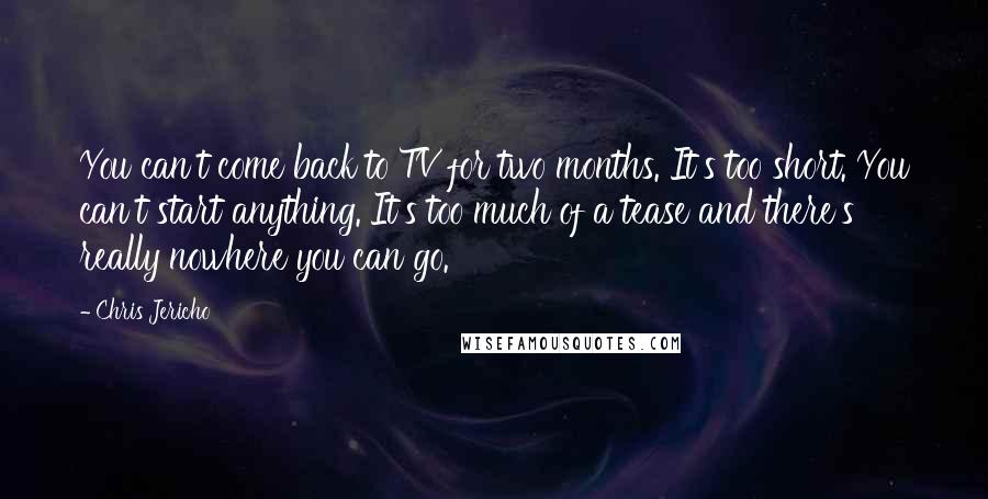 Chris Jericho Quotes: You can't come back to TV for two months. It's too short. You can't start anything. It's too much of a tease and there's really nowhere you can go.