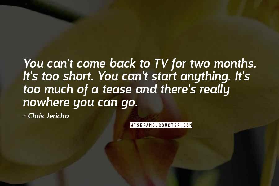 Chris Jericho Quotes: You can't come back to TV for two months. It's too short. You can't start anything. It's too much of a tease and there's really nowhere you can go.