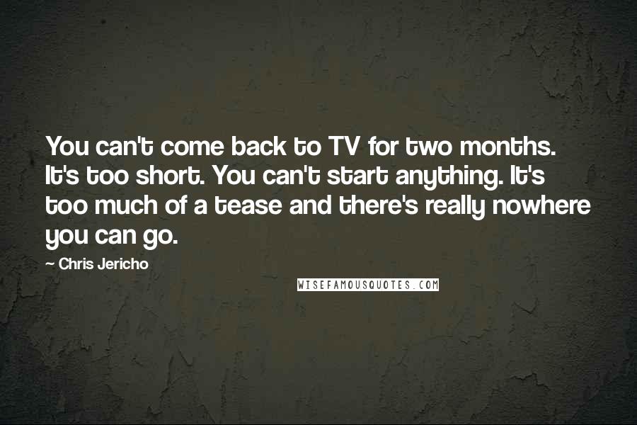 Chris Jericho Quotes: You can't come back to TV for two months. It's too short. You can't start anything. It's too much of a tease and there's really nowhere you can go.