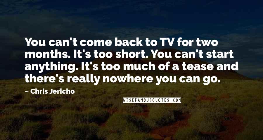 Chris Jericho Quotes: You can't come back to TV for two months. It's too short. You can't start anything. It's too much of a tease and there's really nowhere you can go.