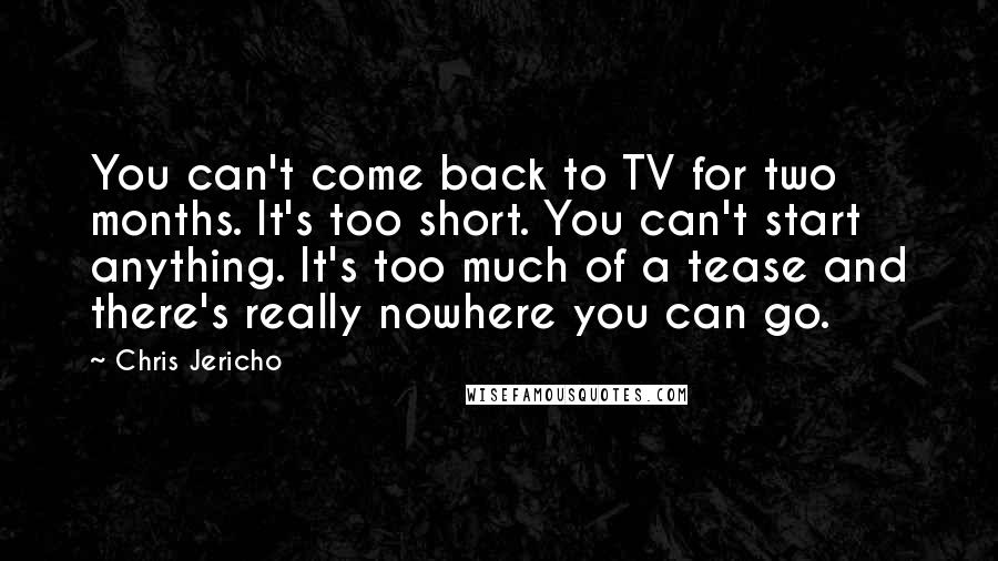 Chris Jericho Quotes: You can't come back to TV for two months. It's too short. You can't start anything. It's too much of a tease and there's really nowhere you can go.