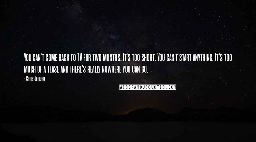 Chris Jericho Quotes: You can't come back to TV for two months. It's too short. You can't start anything. It's too much of a tease and there's really nowhere you can go.