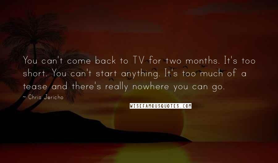 Chris Jericho Quotes: You can't come back to TV for two months. It's too short. You can't start anything. It's too much of a tease and there's really nowhere you can go.