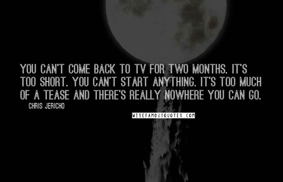 Chris Jericho Quotes: You can't come back to TV for two months. It's too short. You can't start anything. It's too much of a tease and there's really nowhere you can go.