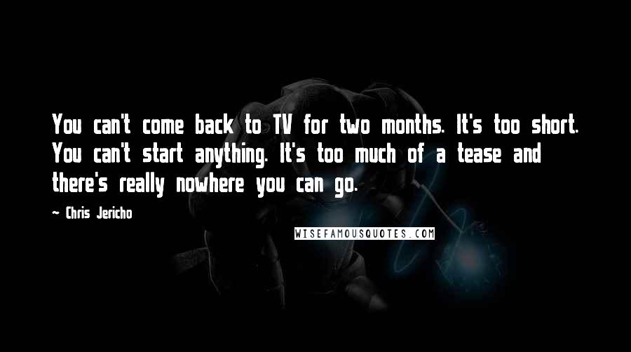 Chris Jericho Quotes: You can't come back to TV for two months. It's too short. You can't start anything. It's too much of a tease and there's really nowhere you can go.