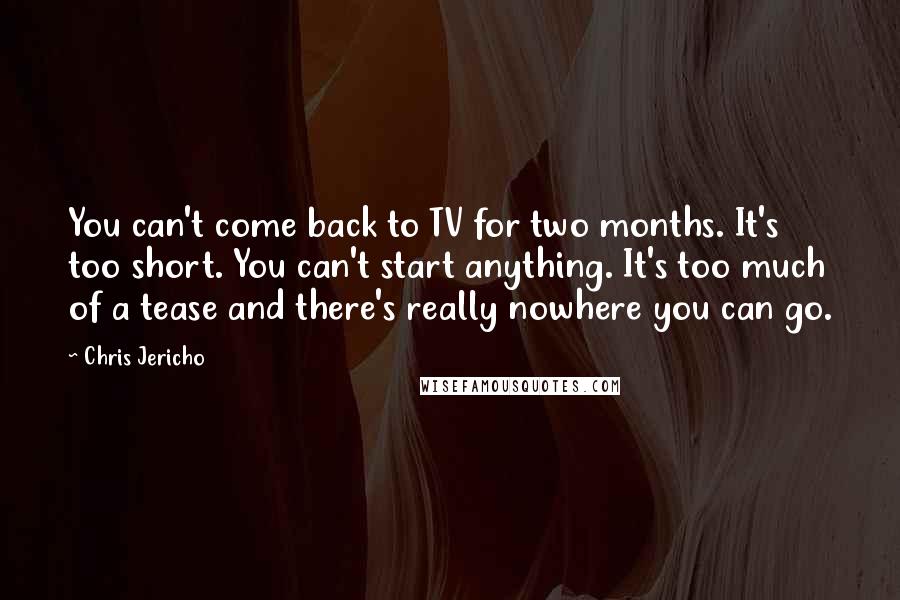 Chris Jericho Quotes: You can't come back to TV for two months. It's too short. You can't start anything. It's too much of a tease and there's really nowhere you can go.