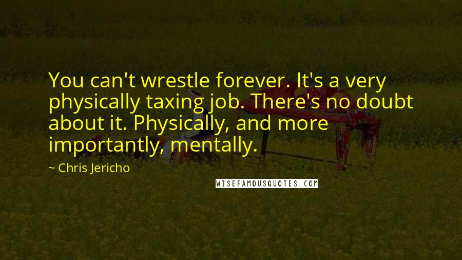 Chris Jericho Quotes: You can't wrestle forever. It's a very physically taxing job. There's no doubt about it. Physically, and more importantly, mentally.