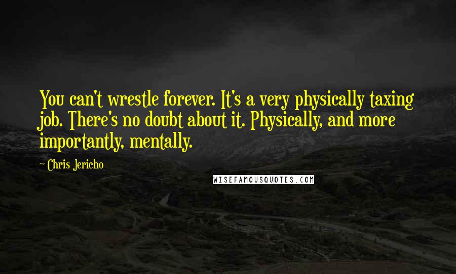 Chris Jericho Quotes: You can't wrestle forever. It's a very physically taxing job. There's no doubt about it. Physically, and more importantly, mentally.