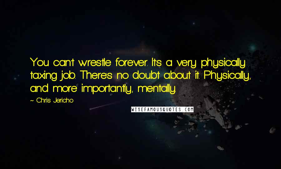 Chris Jericho Quotes: You can't wrestle forever. It's a very physically taxing job. There's no doubt about it. Physically, and more importantly, mentally.