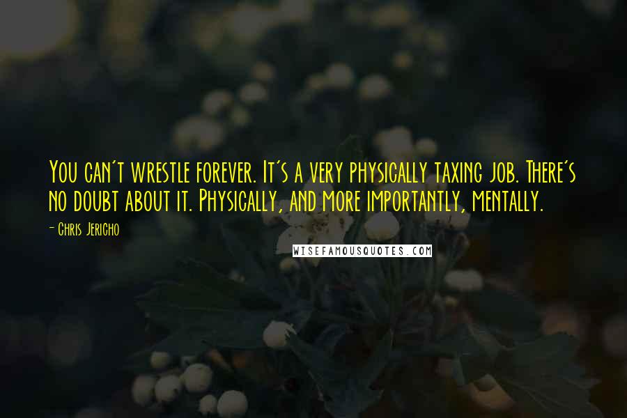 Chris Jericho Quotes: You can't wrestle forever. It's a very physically taxing job. There's no doubt about it. Physically, and more importantly, mentally.