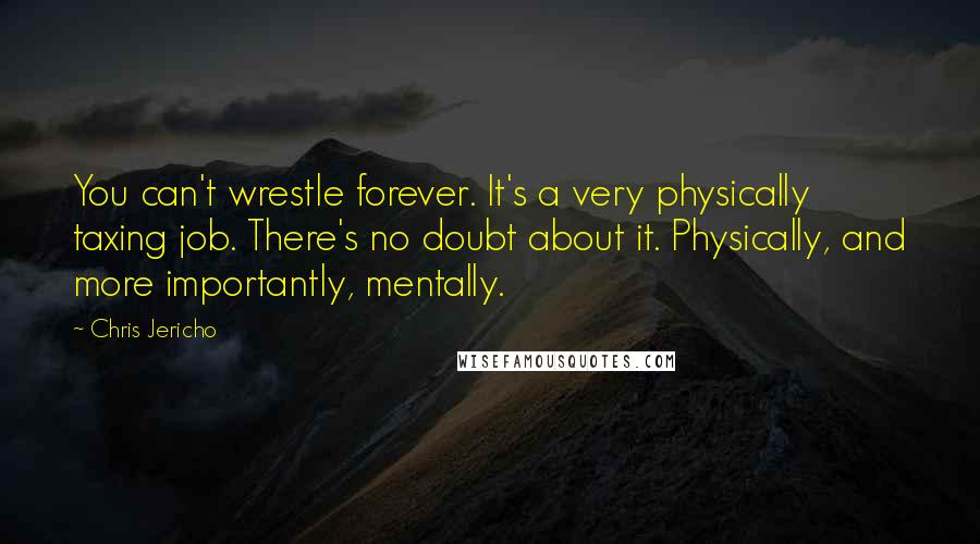 Chris Jericho Quotes: You can't wrestle forever. It's a very physically taxing job. There's no doubt about it. Physically, and more importantly, mentally.