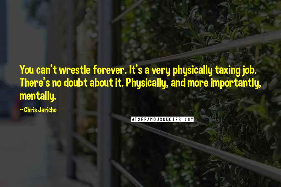 Chris Jericho Quotes: You can't wrestle forever. It's a very physically taxing job. There's no doubt about it. Physically, and more importantly, mentally.