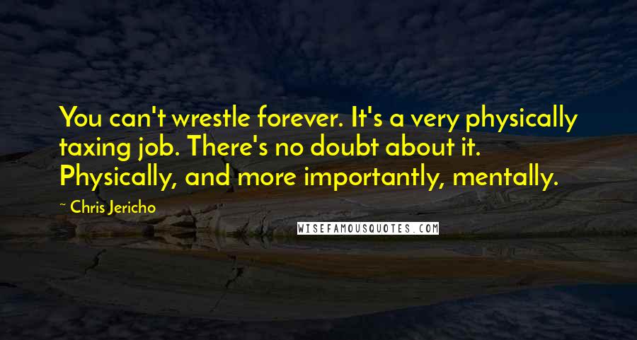 Chris Jericho Quotes: You can't wrestle forever. It's a very physically taxing job. There's no doubt about it. Physically, and more importantly, mentally.