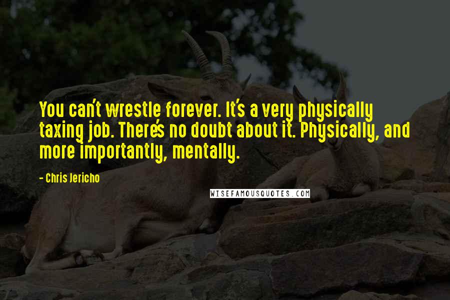 Chris Jericho Quotes: You can't wrestle forever. It's a very physically taxing job. There's no doubt about it. Physically, and more importantly, mentally.