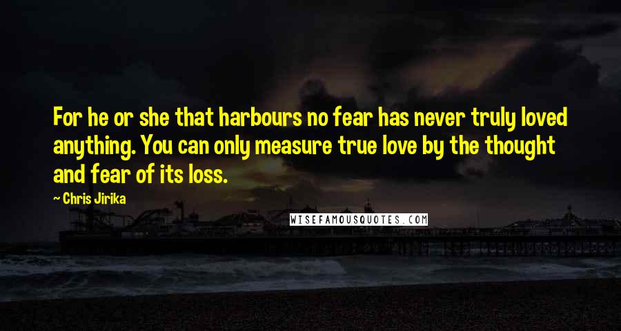 Chris Jirika Quotes: For he or she that harbours no fear has never truly loved anything. You can only measure true love by the thought and fear of its loss.