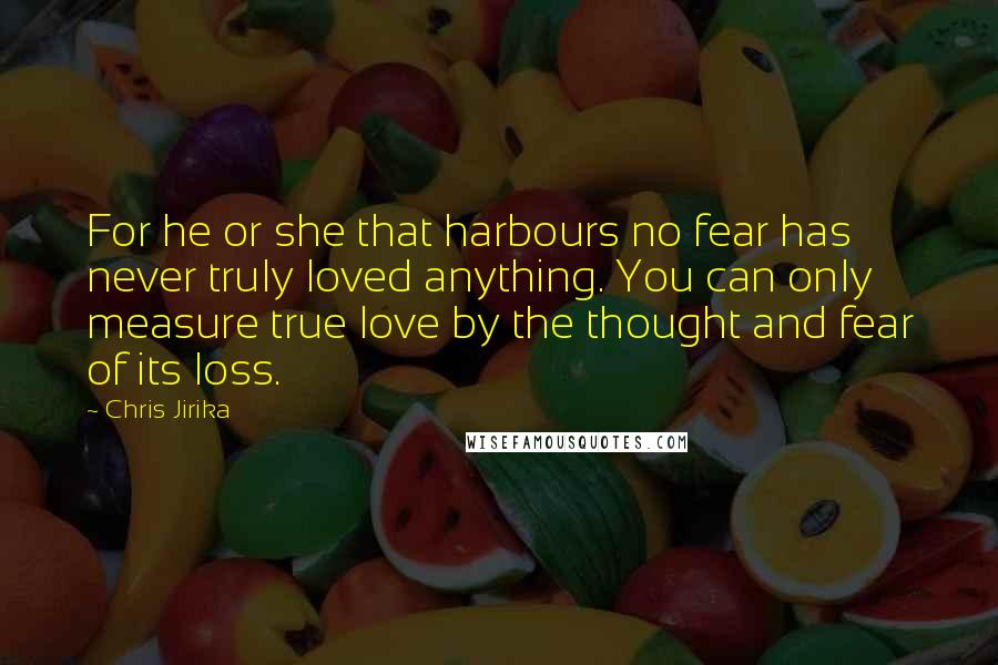 Chris Jirika Quotes: For he or she that harbours no fear has never truly loved anything. You can only measure true love by the thought and fear of its loss.